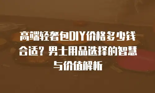 高端轻奢包DIY价格多少钱合适？男士用品选择的智慧与价值解析