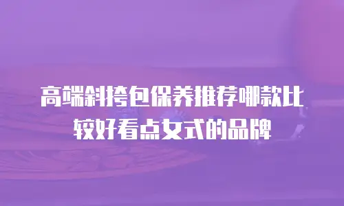 高端斜挎包保养推荐哪款比较好看点女式的品牌