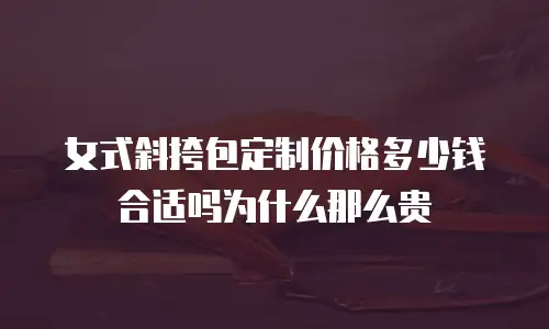 女式斜挎包定制价格多少钱合适吗为什么那么贵