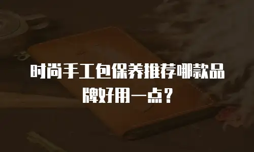 时尚手工包保养推荐哪款品牌好用一点？