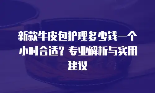 新款牛皮包护理多少钱一个小时合适？专业解析与实用建议