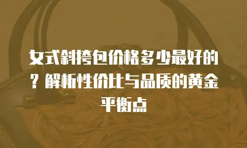 女式斜挎包价格多少最好的？解析性价比与品质的黄金平衡点
