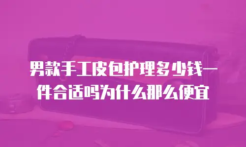男款手工皮包护理多少钱一件合适吗为什么那么便宜