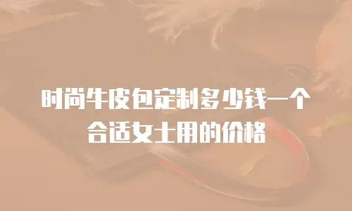 时尚牛皮包定制多少钱一个合适女士用的价格