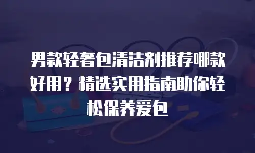 男款轻奢包清洁剂推荐哪款好用？精选实用指南助你轻松保养爱包