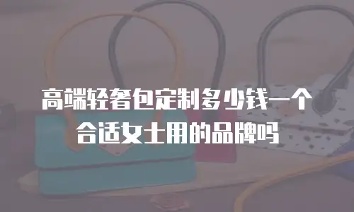 高端轻奢包定制多少钱一个合适女士用的品牌吗