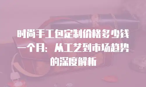 时尚手工包定制价格多少钱一个月：从工艺到市场趋势的深度解析
