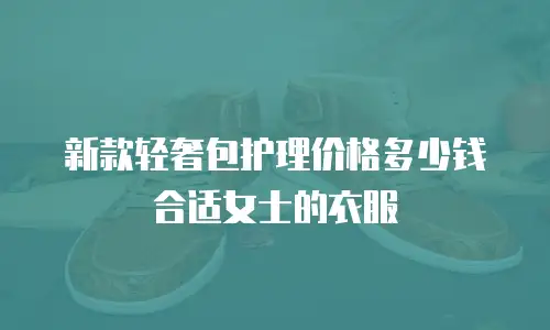 新款轻奢包护理价格多少钱合适女士的衣服