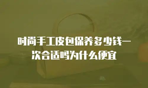 时尚手工皮包保养多少钱一次合适吗为什么便宜