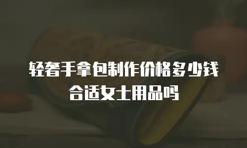 轻奢手拿包制作价格多少钱合适女士用品吗
