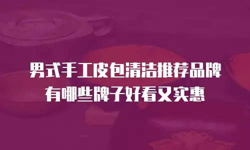 男式手工皮包清洁推荐品牌有哪些牌子好看又实惠