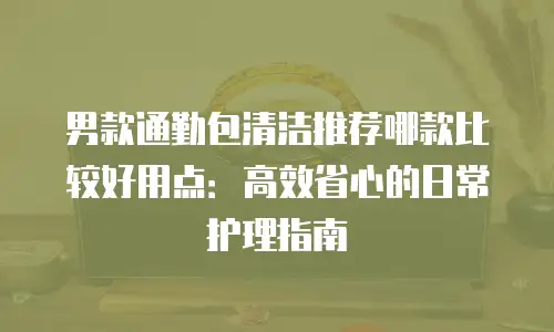 男款通勤包清洁推荐哪款比较好用点：高效省心的日常护理指南