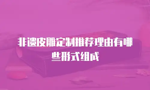 非遗皮雕定制推荐理由有哪些形式组成