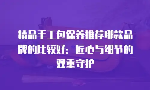 精品手工包保养推荐哪款品牌的比较好：匠心与细节的双重守护