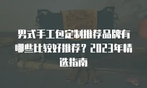 男式手工包定制推荐品牌有哪些比较好推荐？2023年精选指南