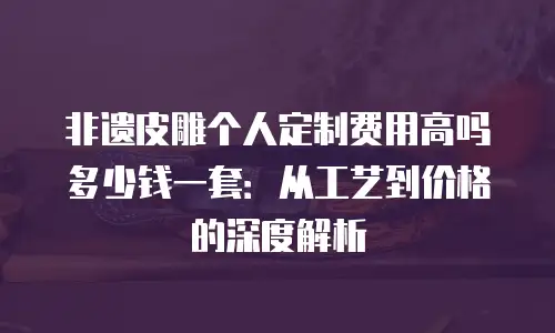 非遗皮雕个人定制费用高吗多少钱一套：从工艺到价格的深度解析