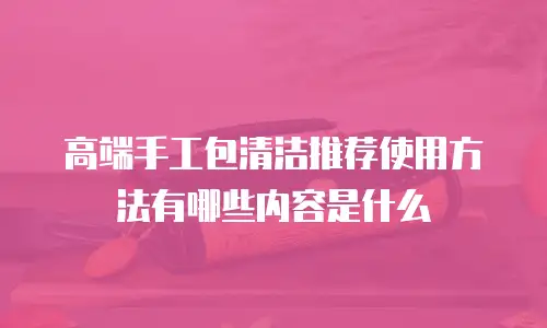 高端手工包清洁推荐使用方法有哪些内容是什么