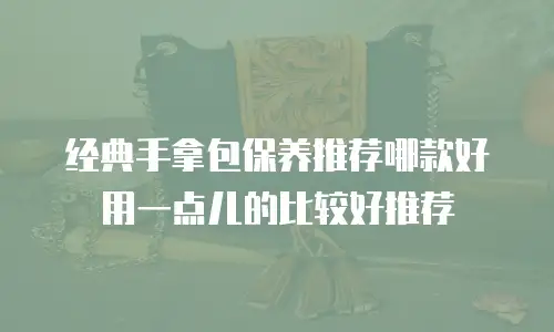 经典手拿包保养推荐哪款好用一点儿的比较好推荐