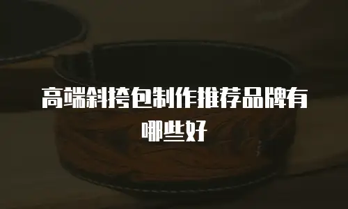 高端斜挎包制作推荐品牌有哪些好
