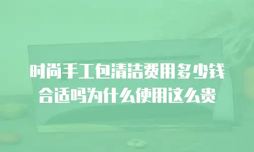 时尚手工包清洁费用多少钱合适吗为什么使用这么贵