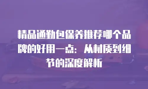精品通勤包保养推荐哪个品牌的好用一点：从材质到细节的深度解析