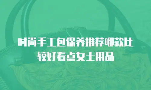 时尚手工包保养推荐哪款比较好看点女士用品