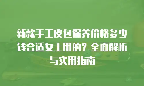 新款手工皮包保养价格多少钱合适女士用的？全面解析与实用指南