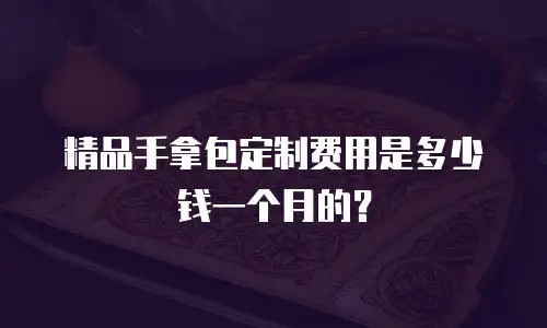 精品手拿包定制费用是多少钱一个月的？