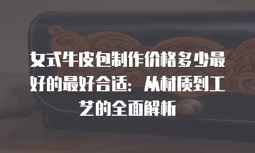 女式牛皮包制作价格多少最好的最好合适：从材质到工艺的全面解析