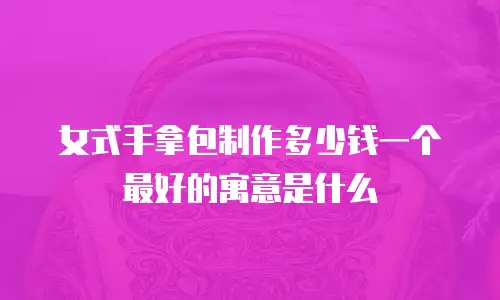 女式手拿包制作多少钱一个最好的寓意是什么
