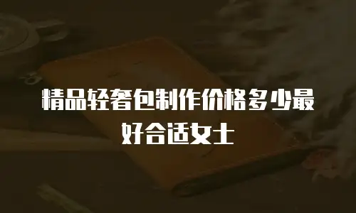 精品轻奢包制作价格多少最好合适女士