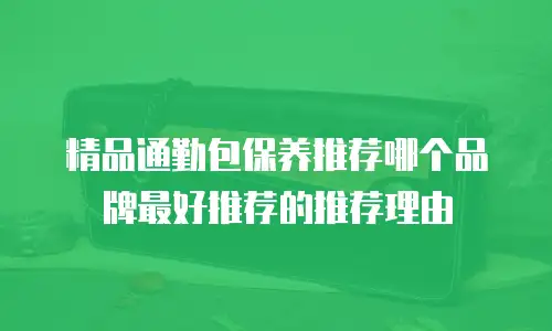 精品通勤包保养推荐哪个品牌最好推荐的推荐理由