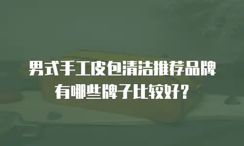 男式手工皮包清洁推荐品牌有哪些牌子比较好？