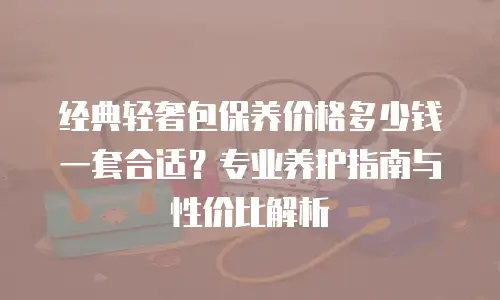 经典轻奢包保养价格多少钱一套合适？专业养护指南与性价比解析
