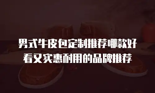 男式牛皮包定制推荐哪款好看又实惠耐用的品牌推荐