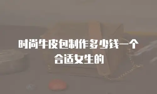 时尚牛皮包制作多少钱一个合适女生的