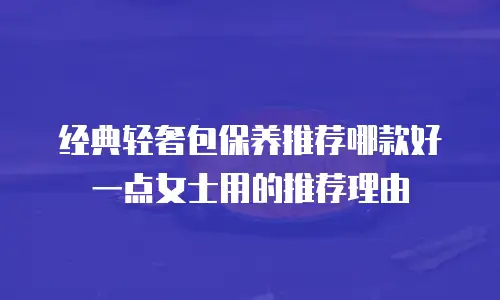经典轻奢包保养推荐哪款好一点女士用的推荐理由