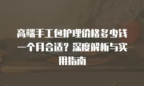 高端手工包护理价格多少钱一个月合适？深度解析与实用指南