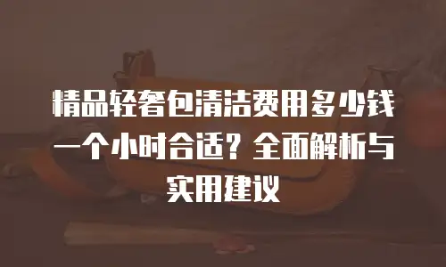 精品轻奢包清洁费用多少钱一个小时合适？全面解析与实用建议