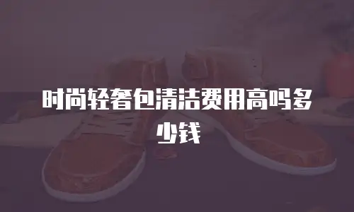 时尚轻奢包清洁费用高吗多少钱