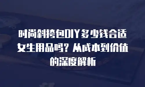 时尚斜挎包DIY多少钱合适女生用品吗？从成本到价值的深度解析