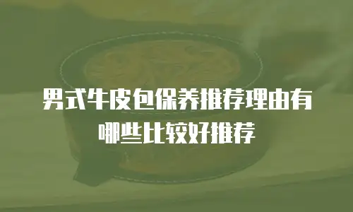 男式牛皮包保养推荐理由有哪些比较好推荐