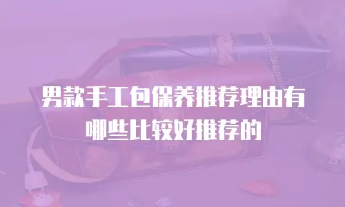 男款手工包保养推荐理由有哪些比较好推荐的