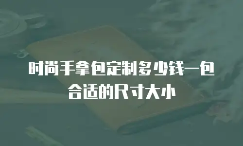 时尚手拿包定制多少钱一包合适的尺寸大小