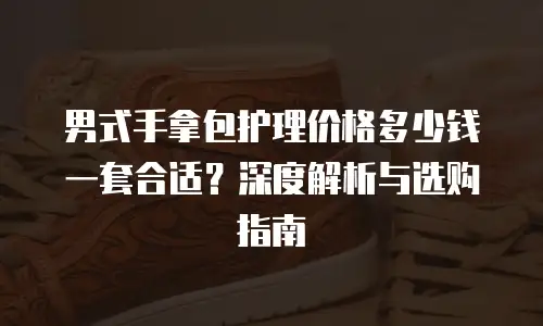 男式手拿包护理价格多少钱一套合适？深度解析与选购指南