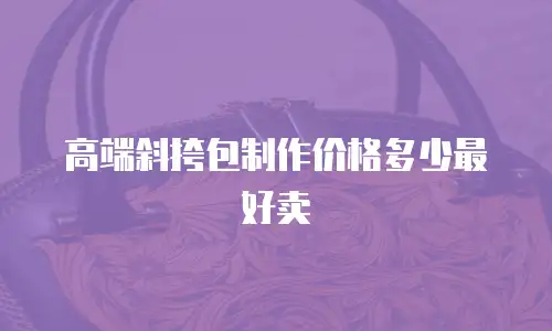 高端斜挎包制作价格多少最好卖