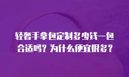 轻奢手拿包定制多少钱一包合适吗？为什么便宜很多？