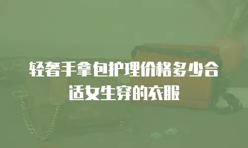 轻奢手拿包护理价格多少合适女生穿的衣服