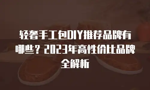 轻奢手工包DIY推荐品牌有哪些？2023年高性价比品牌全解析