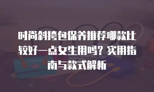 时尚斜挎包保养推荐哪款比较好一点女生用吗？实用指南与款式解析